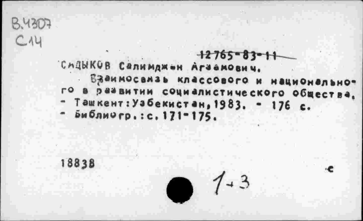 ﻿САЦ
СмДЫКОВ Салимдж«н Аг«а моей ч,
З^аимосамаь классового и национально-го а развитии социалистического обцества,
-	Ташкент:Уэбекистан,1983. - 176 с.
-	»иблиогр.:с.171"175.
18838